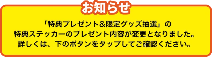 お知らせ 「特典プレゼント&限定グッズ抽選」の特典ステッカーのプレゼント内容が変更となりました。詳しくは、下のボタンをタップしてご確認ください。