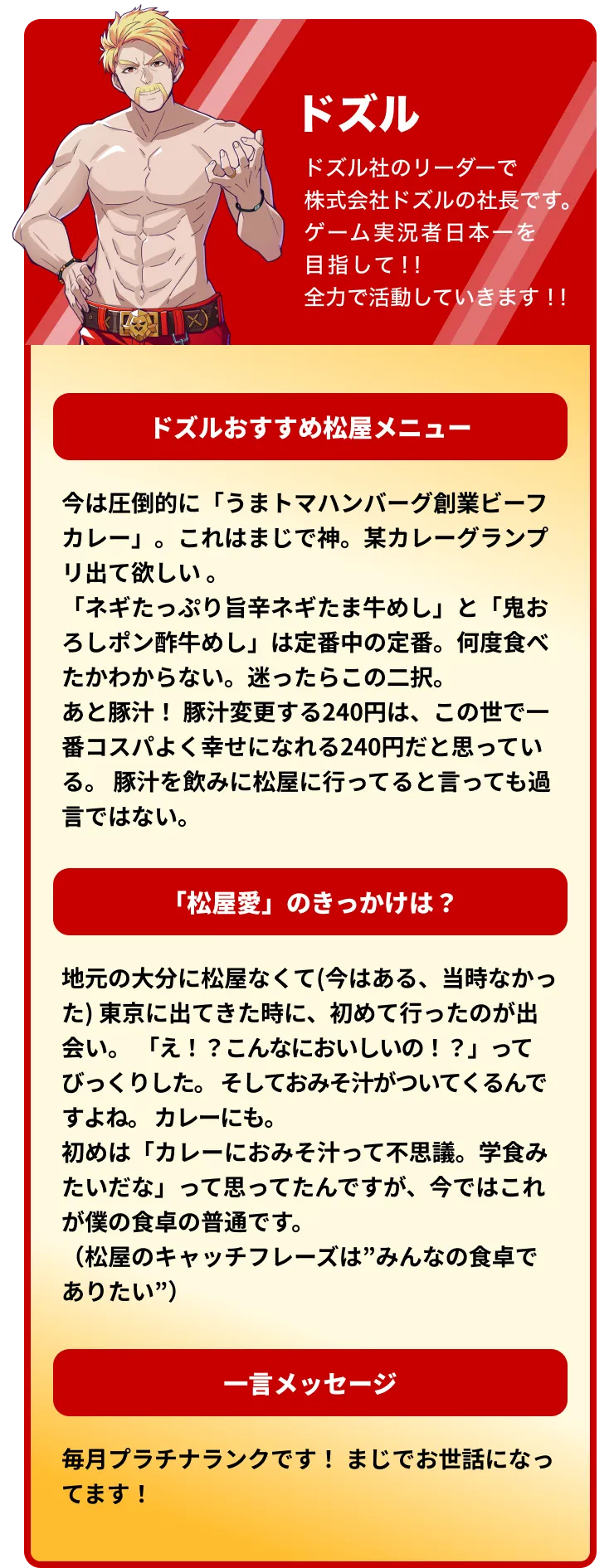 ドズルおすすめ松屋メニュー 今は圧倒的に「うまトマハンバーグ創業ビーフカレー」。これはまじで神。某カレーグランプリ出て欲しい 。「ネギたっぷり旨辛ネギたま牛めし」と「鬼おろしポン酢牛めし」は定番中の定番。何度食べたかわからない。迷ったらこの二択。あと豚汁! 豚汁変更する240円は、この世で一番コスパよく幸せになれる240円だと思っている。 豚汁を飲みに松屋に行ってると言っても過言ではない。 「松屋愛」のきっかけは?地元の大分に松屋なくて(今はある、当時なかった) 東京に出てきた時に、初めて行ったのが出会い。「え!?こんなにおいしいの!?」ってびっくりした。そしておみそ汁がついてくるんですよね。 カレーにも。初めは「カレーにおみそ汁って不思議。学食みたいだな」って思ってたんですが、今ではこれが僕の食卓の普通です。(松屋のキャッチフレーズは”みんなの食卓でありたい”) 一言メッセージ 毎月プラチナランクです! まじでお世話になってます!