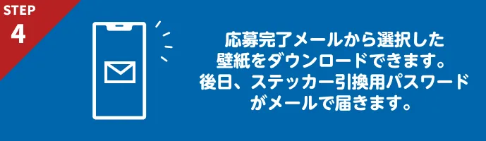 応募完了メールから選択した壁紙をダウンロードできます。後日、ステッカー引換用パスワードがメールで届きます。