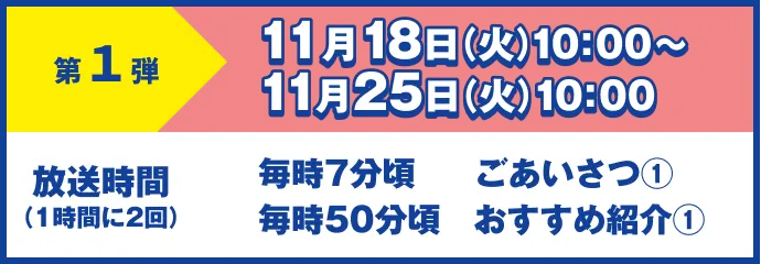 第1弾 11月18日(火)10:00~11月25日(火)10:00 放送時間(1時間に2回)毎時7分頃 ごあいさつ① 毎時50分頃 おすすめ紹介①
