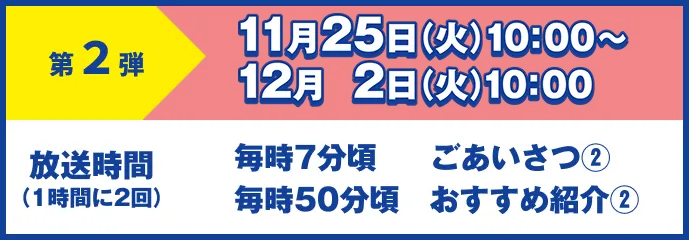 第2弾 11月25日(火)10:00~12月2日(火)10:00 放送時間(1時間に2回)毎時7分頃 ごあいさつ① 毎時50分頃 おすすめ紹介①