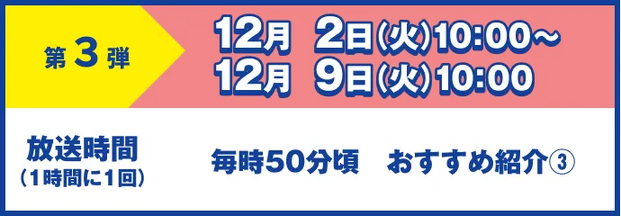 第3弾 12月 2日(火)10:00~12月 9日(火)10:00 放送時間(1時間に1回)毎時50分頃 おすすめ紹介③