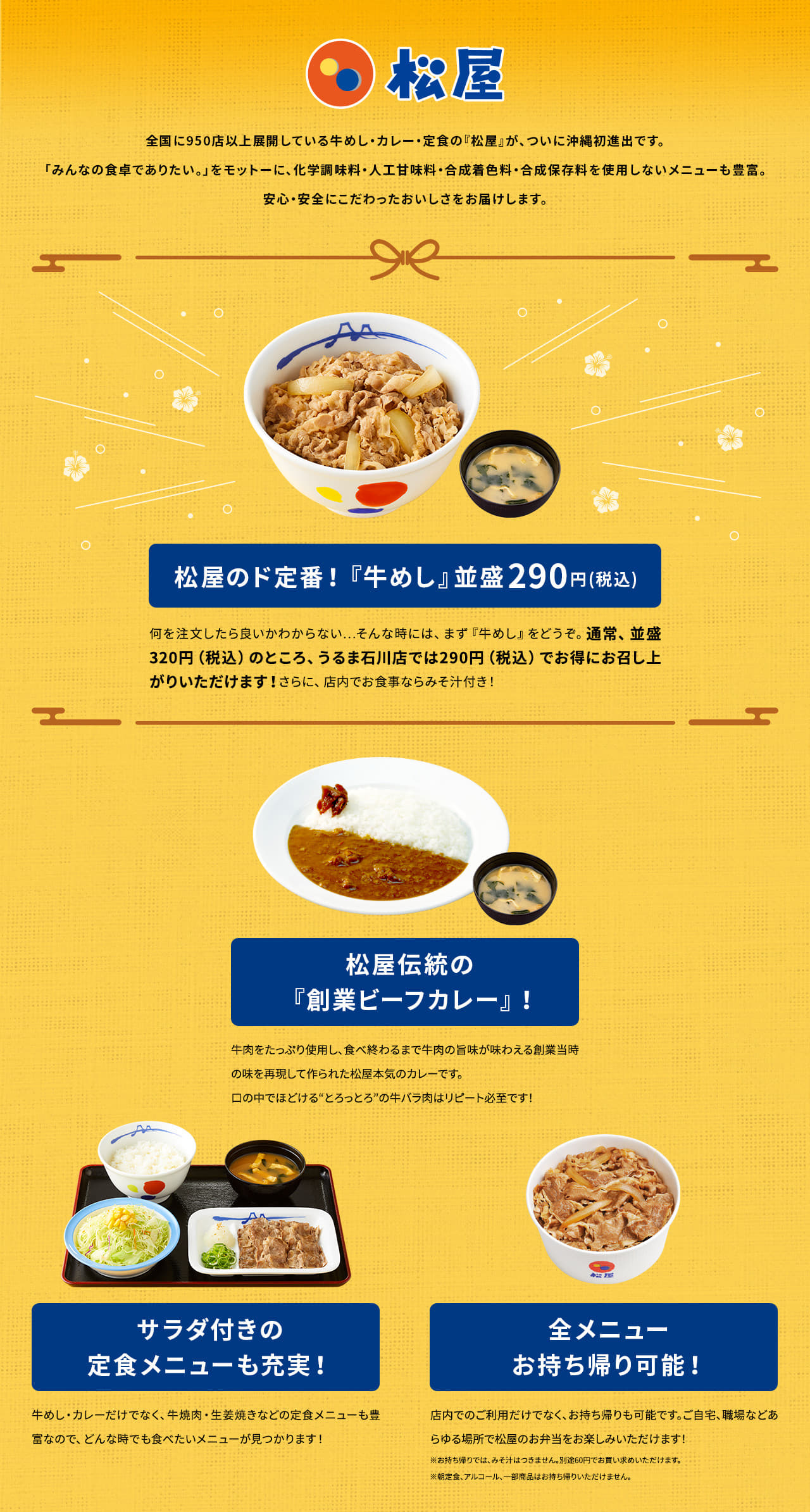 全国に950店以上展開している牛めし・カレー・定食の『松屋』が、ついに沖縄初進出です。「みんなの食卓でありたい。」をモットーに、化学調味料・人工甘味料・合成着色料・合成保存料を使用しないメニューも豊富。安心・安全にこだわったおいしさをお届けします。