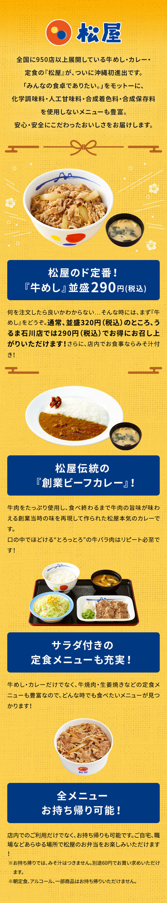 全国に950店以上展開している牛めし・カレー・定食の『松屋』が、ついに沖縄初進出です。「みんなの食卓でありたい。」をモットーに、化学調味料・人工甘味料・合成着色料・合成保存料を使用しないメニューも豊富。安心・安全にこだわったおいしさをお届けします。