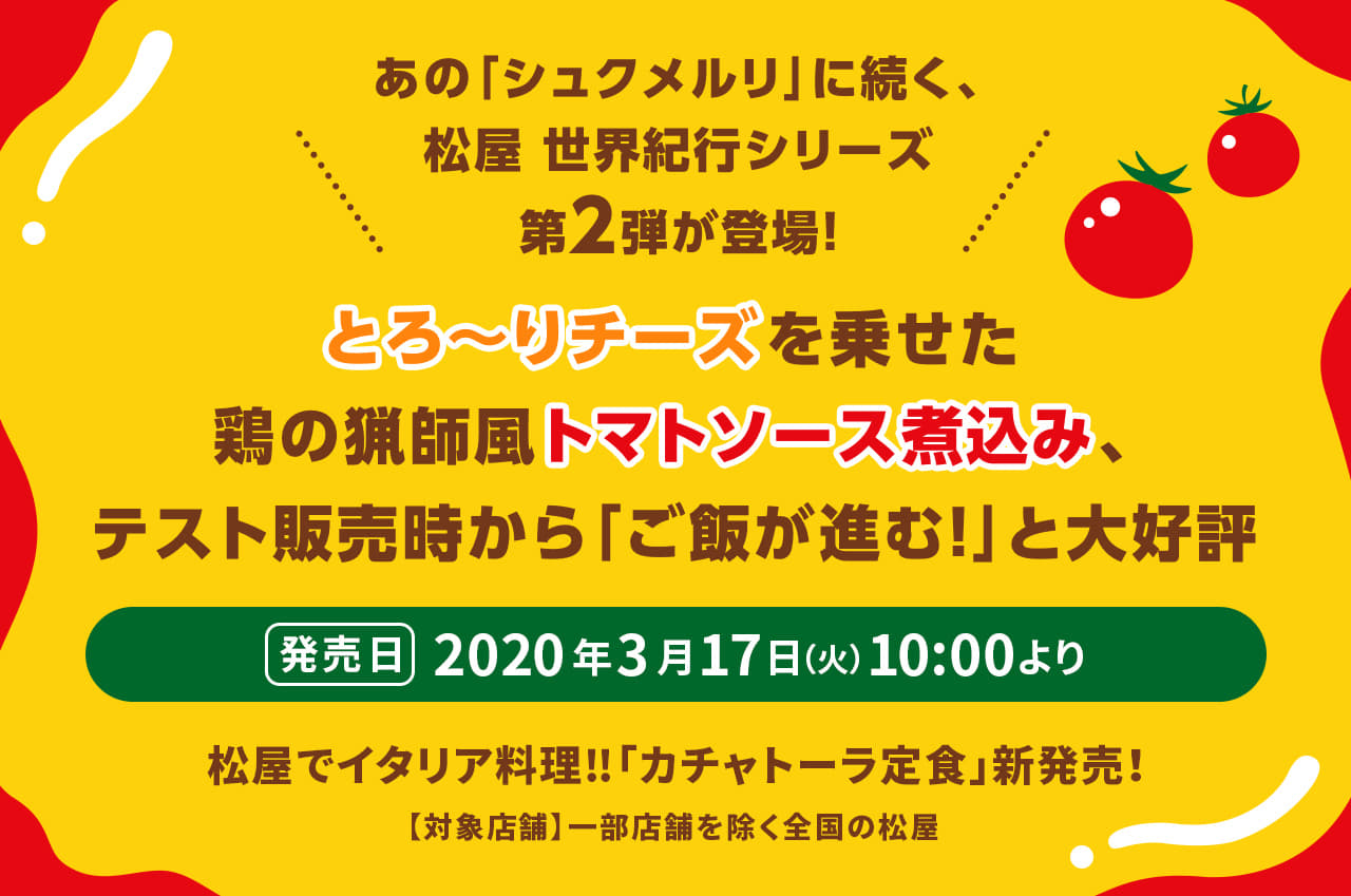 あの「シュクメルリ」に続く、 松屋 世界紀行シリーズ 第2弾が登場！とろ～りチーズを乗せた鶏の猟師風トマトソース煮込み、テスト販売時から「ご飯が進む！」と大好評。松屋でイタリア料理‼「カチャトーラ定食」新発売！2020年3月17日（火）10 :00より発売です。