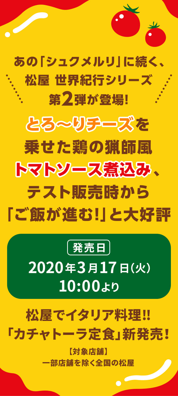 あの「シュクメルリ」に続く、 松屋 世界紀行シリーズ 第2弾が登場！とろ～りチーズを乗せた鶏の猟師風トマトソース煮込み、テスト販売時から「ご飯が進む！」と大好評。松屋でイタリア料理‼「カチャトーラ定食」新発売！2020年3月17日（火）10 :00より発売です。