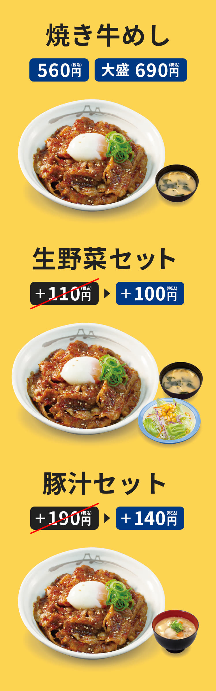 "お肉たっぷり"焼き牛めし　並盛　560円　（みそ汁付）　 "お肉どっさり"焼き牛めし　大盛　690円　（みそ汁付） 生野菜セット　プラス110円がプラス100円に。 豚汁セット　プラス190円がプラス140円に。