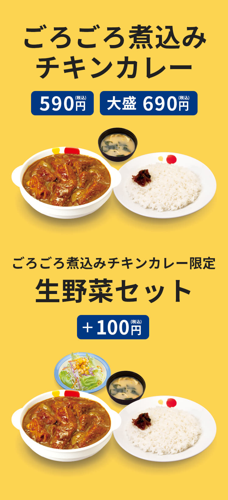 ごろごろ煮込みチキンカレー　並盛　590円　大盛　690円　（みそ汁付）　ごろごろ煮込みチキンカレーをご注文のお客様限定で生野菜セットをプラス100円に。