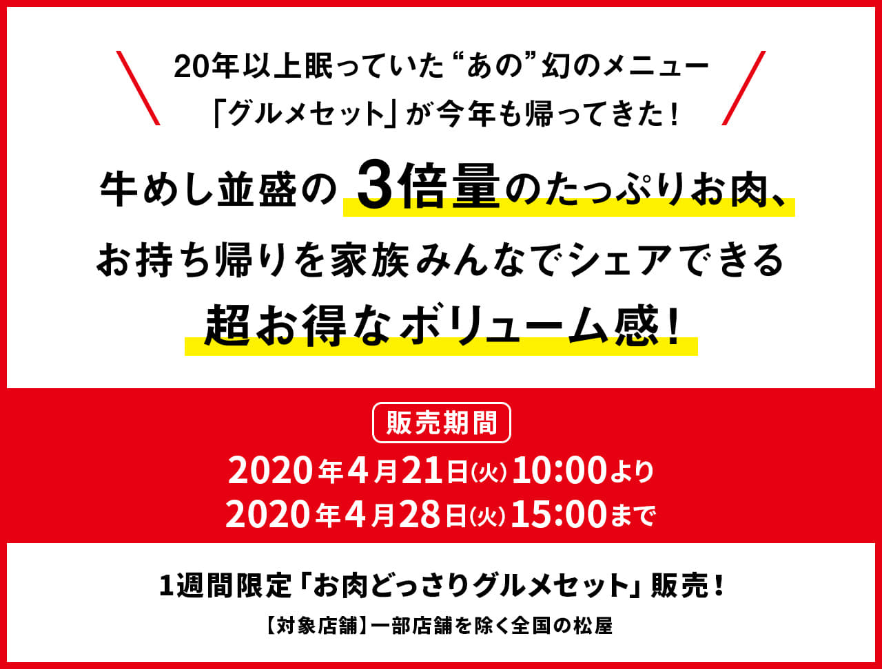 20年以上眠っていた“あの”幻のメニュー 「グルメセット」が今年も帰ってきた！牛めし並盛の3倍量のたっぷりお肉、 お持ち帰りを家族みんなでシェアできる 超お得なボリューム感！2020年4月21日（火）午前10時から4月28日（火）午後3時まで発売です。