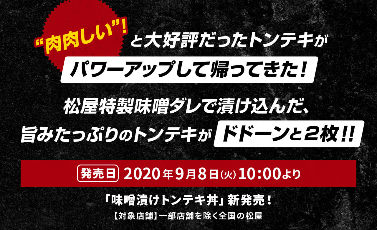"肉肉しい"！と大好評だったトンテキがパワーアップして帰ってきた！ 松屋特製味噌ダレで漬け込んだ、旨みたっぷりのトンテキがドドーンと2枚！！2020年9月8日（火）午前10時より新発売です。