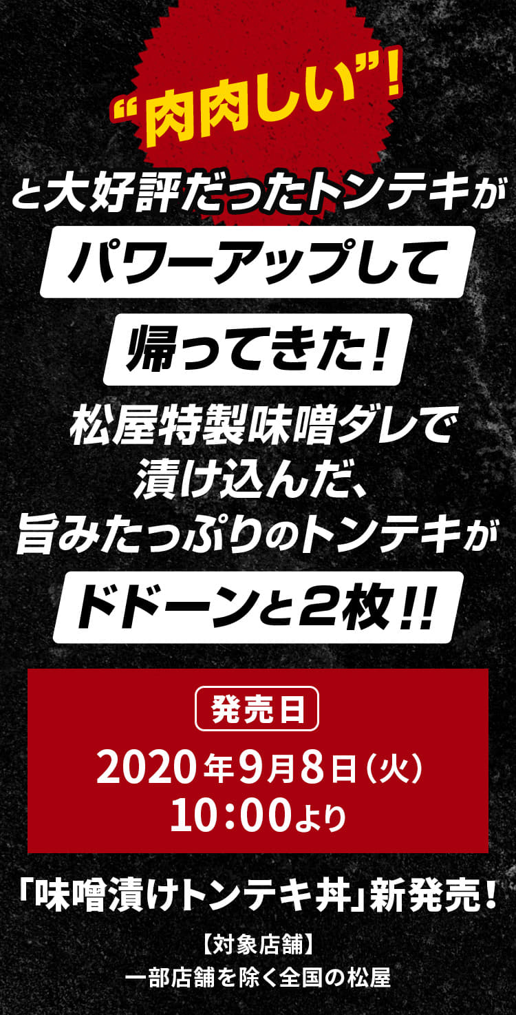 "肉肉しい"！と大好評だったトンテキがパワーアップして帰ってきた！ 松屋特製味噌ダレで漬け込んだ、旨みたっぷりのトンテキがドドーンと2枚！！2020年9月8日（火）午前10時より新発売です。