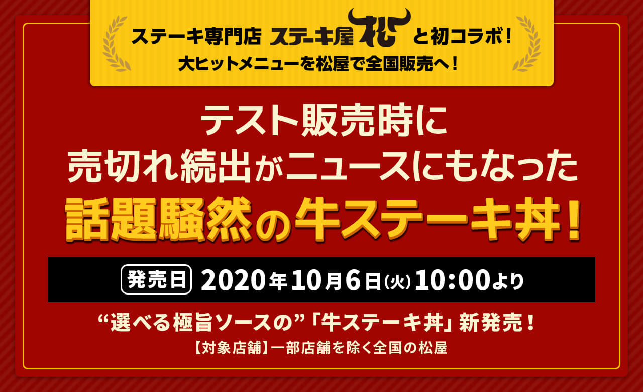 テスト販売時に売切れ続出がニュースにもなった話題騒然の牛ステーキ丼！ デカ盛りは、なんとお肉2倍！牛ステーキ丼がこだわりソース2種で新登場！ ステーキ専門店「ステーキ屋松」と初コラボ！大ヒットメニューを松屋で全国販売へ！2020年10月6日（火）午前10時より新発売です。