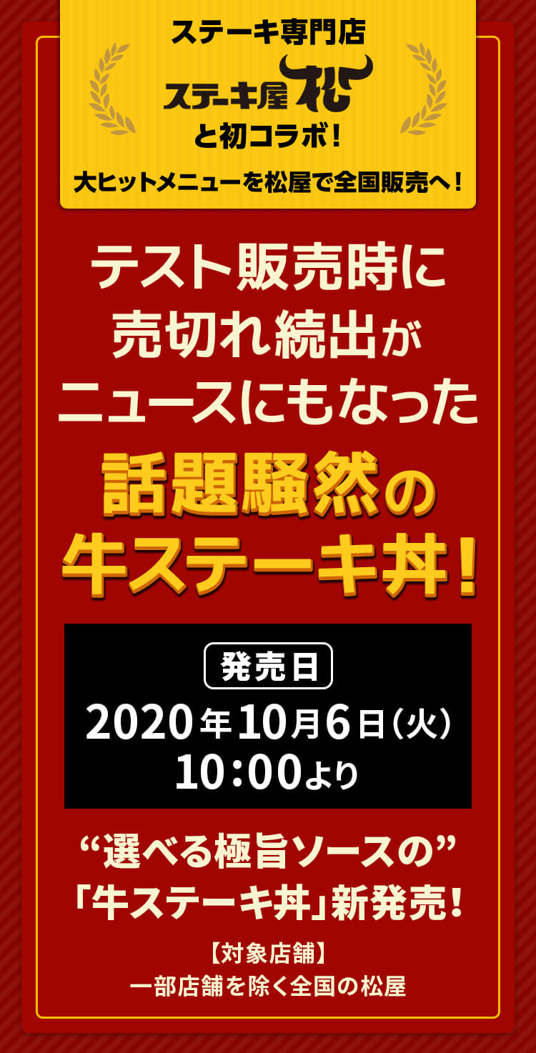 テスト販売時に売切れ続出がニュースにもなった話題騒然の牛ステーキ丼！ デカ盛りは、なんとお肉2倍！牛ステーキ丼がこだわりソース2種で新登場！ ステーキ専門店「ステーキ屋松」と初コラボ！大ヒットメニューを松屋で全国販売へ！2020年10月6日（火）午前10時より新発売です。