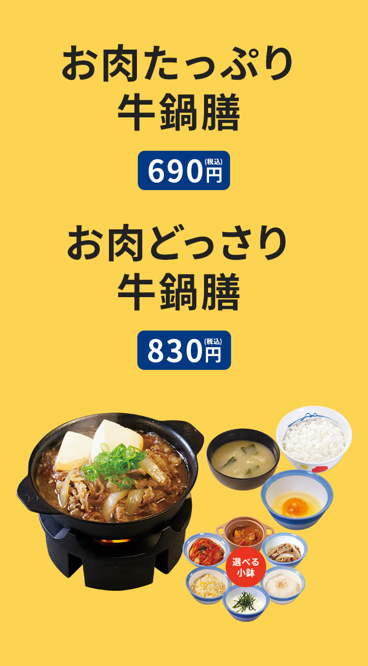 お肉たっぷり牛鍋膳（ライス・みそ汁・生玉子・選べる小鉢付き）690円。お肉どっさり牛鍋膳（ライス・みそ汁・生玉子・選べる小鉢付き）830円。生野菜（牛鍋膳メニューご注文に限る）プラス100円。お肉たっぷり牛鍋単品（生玉子・選べる小鉢付き）600円。お肉どっさり牛鍋単品（生玉子・選べる小鉢付き）740円。追加小鉢（キムチ、カレー、チーズ、とろろ、大根おろし、牛皿）プラス100円。