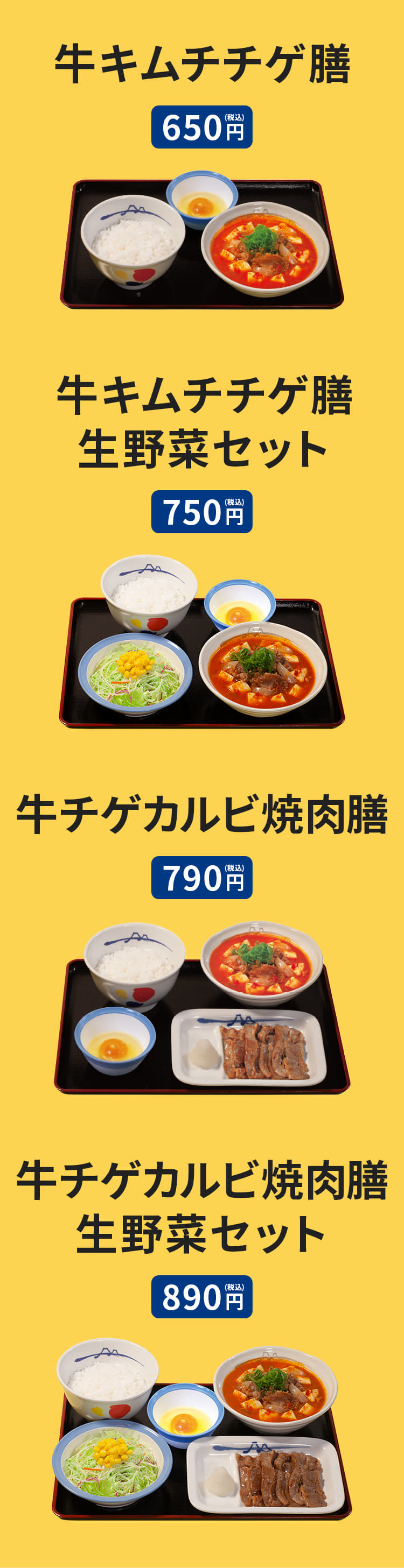 牛キムチチゲ膳（ライス・生玉子または半熟玉子付） 650円。牛キムチチゲ膳生野菜セット（ライス・生玉子または半熟玉子付） 750円。牛チゲカルビ焼肉膳（ライス・生玉子または半熟玉子付） 790円。牛チゲカルビ焼肉膳生野菜セット（ライス・生玉子または半熟玉子付） 890円。牛キムチチゲ単品 420円。