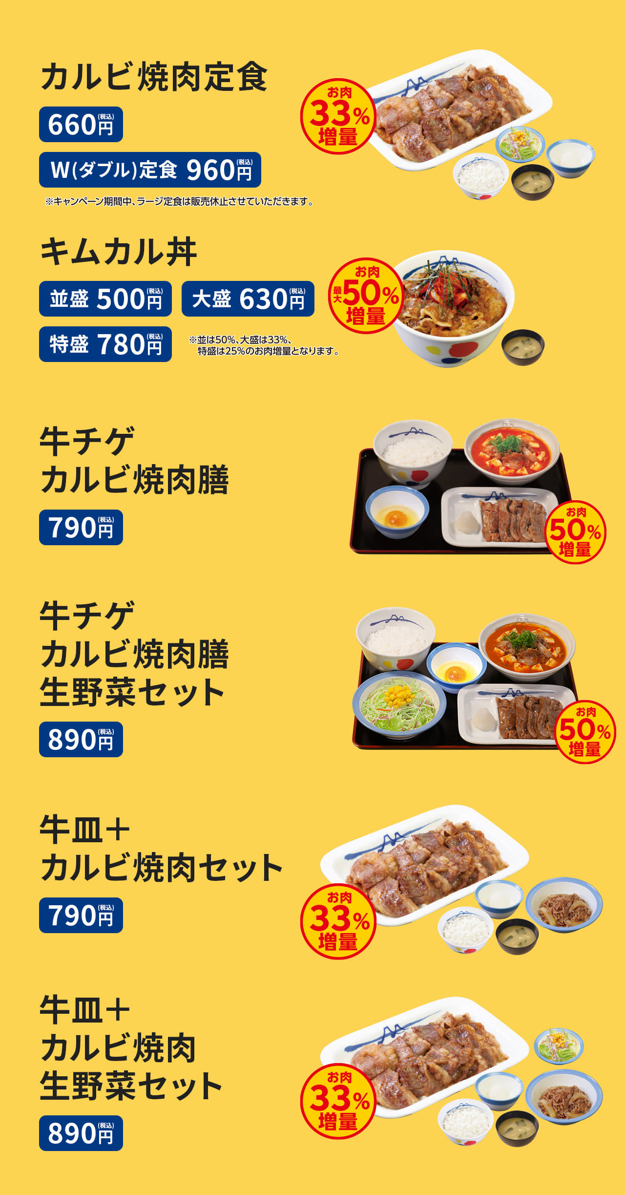 カルビ焼肉定食（ライス・みそ汁・生野菜付） 660円。カルビ焼肉W(ダブル)定食（ライス・みそ汁・生野菜付）960円。 キムカル丼（みそ汁）並盛500円／大盛630円／特盛780円 牛チゲカルビ焼肉膳（ライス・生玉子または半熟玉子付） 　790円 牛チゲカルビ焼肉膳生野菜セット（ライス・生玉子または半熟玉子付） 890円。 牛皿＋カルビ焼肉セット（ライス・みそ汁付）790円。牛皿＋カルビ焼肉生野菜セット（ライス・みそ汁付）890円。