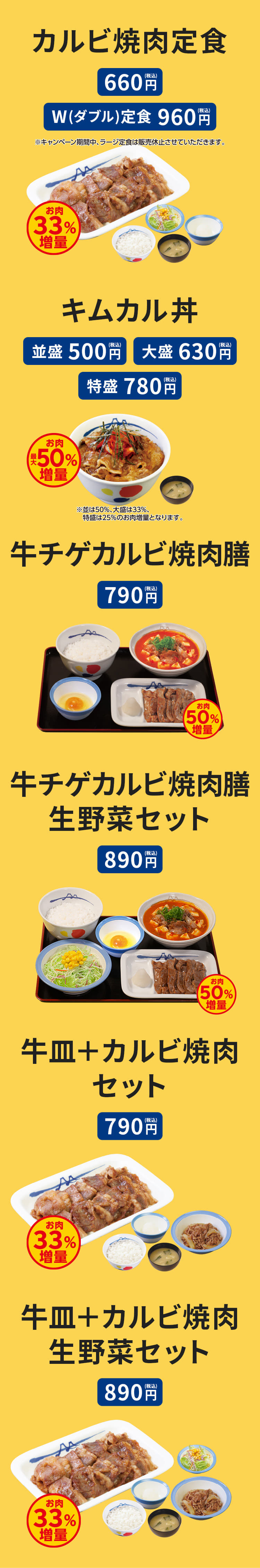 カルビ焼肉定食（ライス・みそ汁・生野菜付） 660円。カルビ焼肉W(ダブル)定食（ライス・みそ汁・生野菜付）960円。 キムカル丼（みそ汁）並盛500円／大盛630円／特盛780円 牛チゲカルビ焼肉膳（ライス・生玉子または半熟玉子付） 　790円 牛チゲカルビ焼肉膳生野菜セット（ライス・生玉子または半熟玉子付） 890円。 牛皿＋カルビ焼肉セット（ライス・みそ汁付）790円。牛皿＋カルビ焼肉生野菜セット（ライス・みそ汁付）890円。