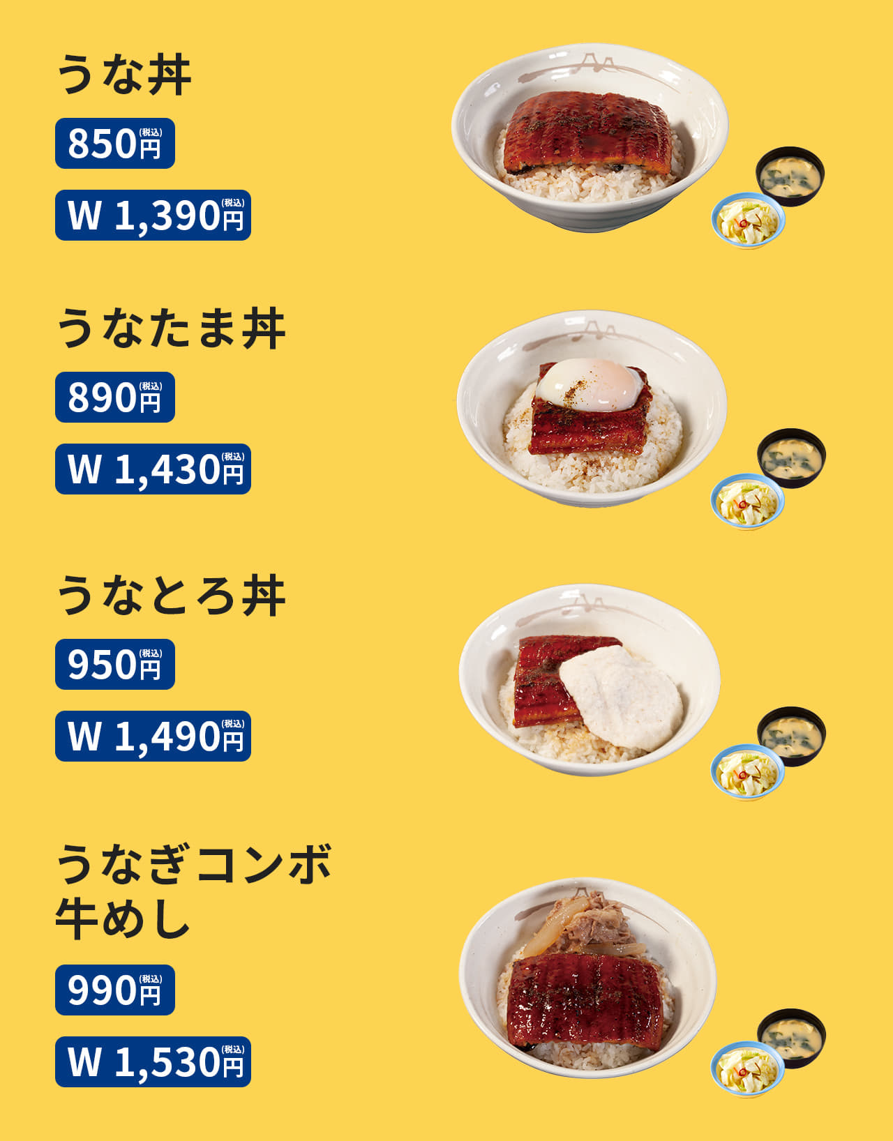 うな丼 （お新香・みそ汁・山椒小袋付）850円 /（W) 1,390円　うなたま丼 （お新香・みそ汁・山椒小袋付） 890円 /（W) 1,430円　うなとろ丼 （お新香・みそ汁・山椒小袋付） 950円 /（W) 1,490円　うなぎコンボ牛めし （お新香・みそ汁・山椒小袋付） 990円 /（W) 1,530円