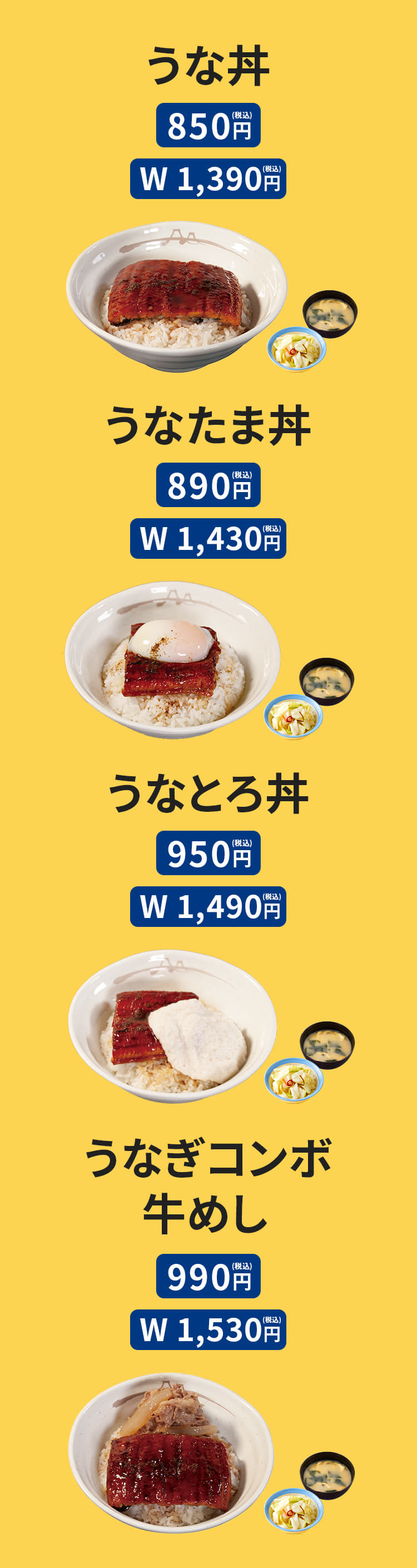 うな丼 （お新香・みそ汁・山椒小袋付）850円 /（W) 1,390円　うなたま丼 （お新香・みそ汁・山椒小袋付） 890円 /（W) 1,430円　うなとろ丼 （お新香・みそ汁・山椒小袋付） 950円 /（W) 1,490円　うなぎコンボ牛めし （お新香・みそ汁・山椒小袋付） 990円 /（W) 1,530円