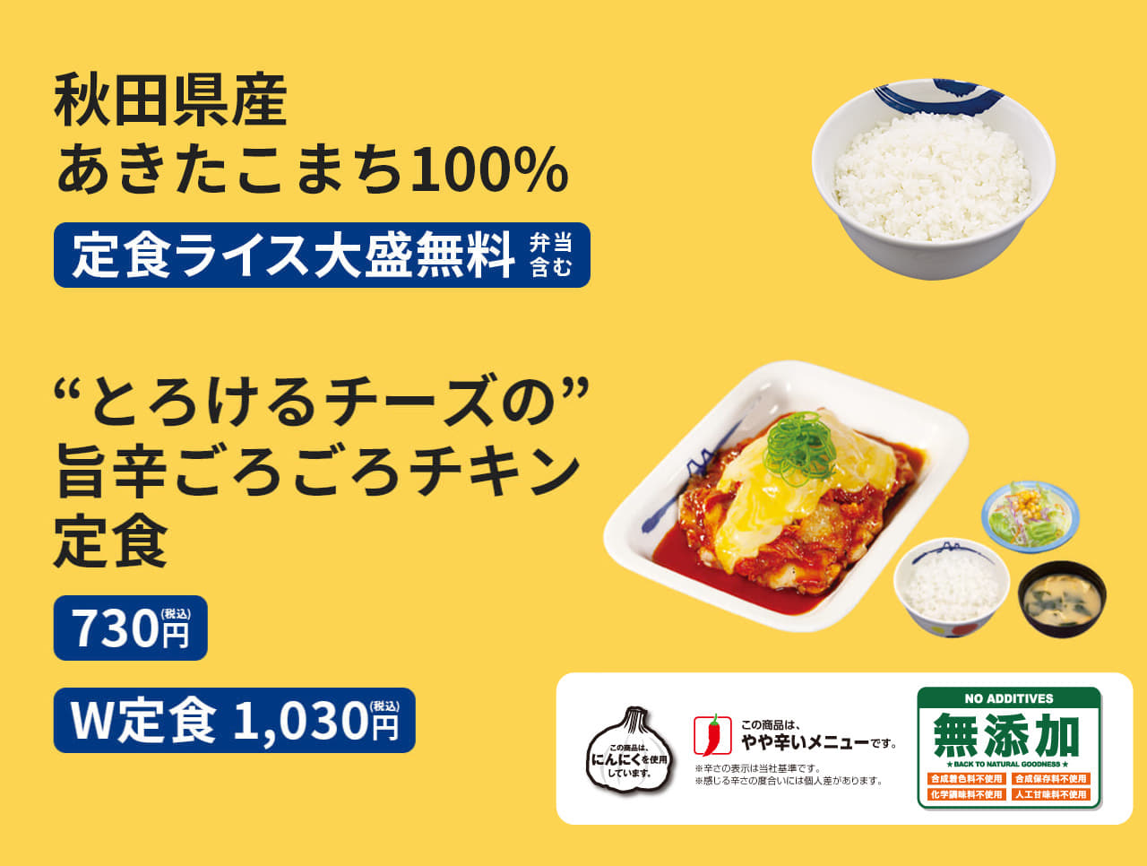 ①秋田県産あきたこまち100%　定食ライス大盛無料（弁当含む） ②"とろけるチーズの"旨辛ごろごろチキン定食（ライス・みそ汁・生野菜付）730円／（W定食）1,030円 ポテトサラダ ＋60円（上記メニューに限る）"とろけるチーズの"旨辛ごろごろチキン単品 530円"とろけるチーズの"旨辛ごろごろチキン丼【テイクアウト限定】（ライス付） 620円