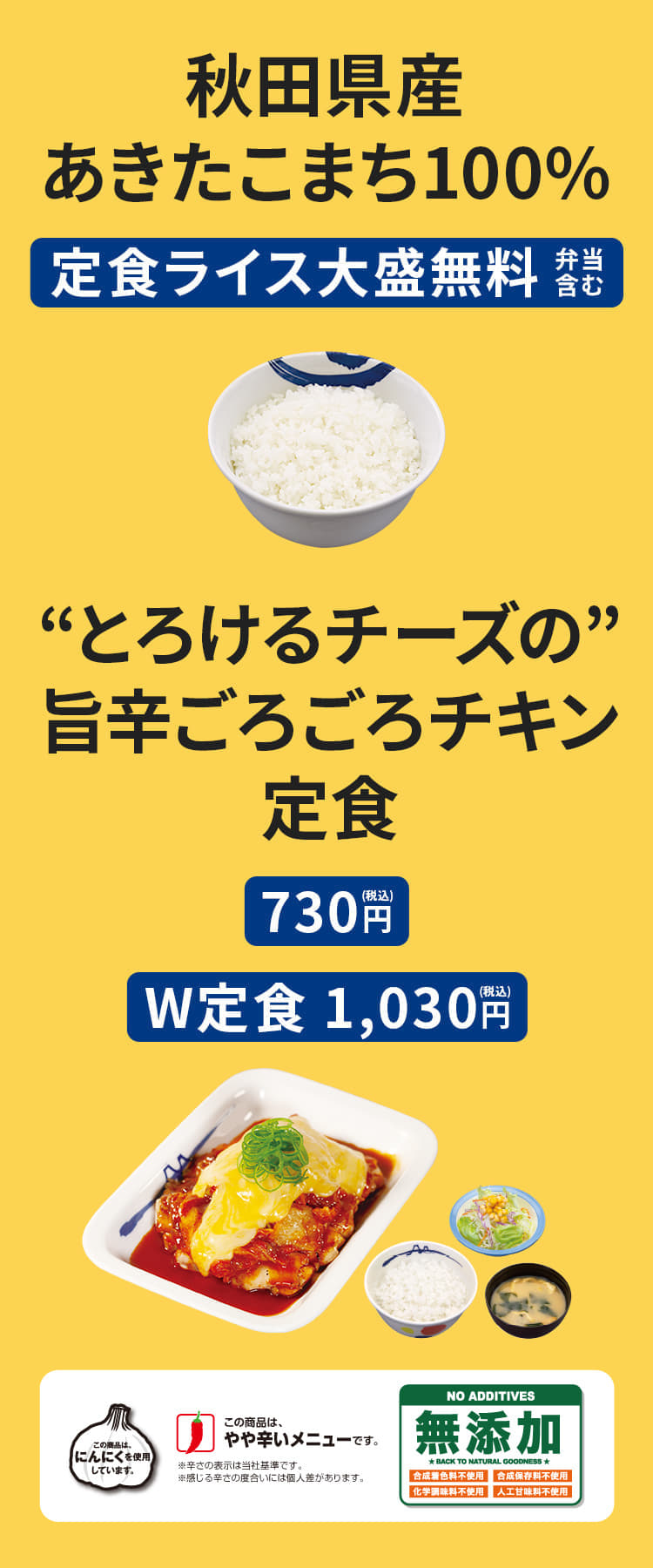 ①秋田県産あきたこまち100%　定食ライス大盛無料（弁当含む） ②"とろけるチーズの"旨辛ごろごろチキン定食（ライス・みそ汁・生野菜付）730円／（W定食）1,030円 ポテトサラダ ＋60円（上記メニューに限る）"とろけるチーズの"旨辛ごろごろチキン単品 530円"とろけるチーズの"旨辛ごろごろチキン丼【テイクアウト限定】（ライス付） 620円