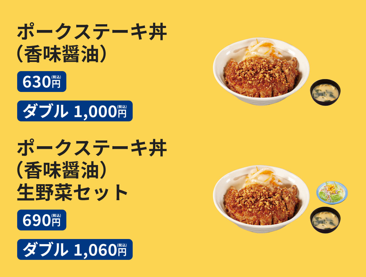 ポークステーキ丼（香味醤油）［みそ汁付］630円　ポークステーキ丼ダブル（香味醤油）［みそ汁付］1,000円　ポークステーキ丼（香味醤油）生野菜セット［みそ汁付］690円　ポークステーキ丼ダブル（香味醤油）生野菜セット［みそ汁付］1,060円