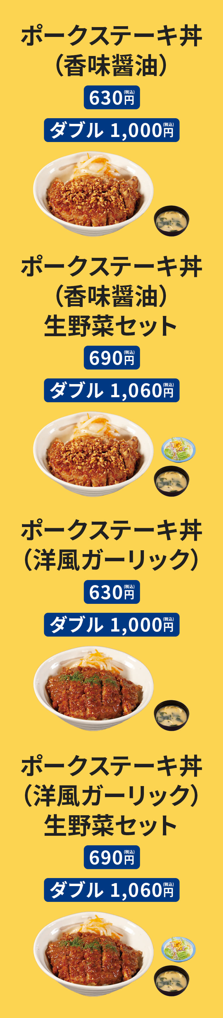 ポークステーキ丼（香味醤油）［みそ汁付］（並盛）630円/（ダブル）1,000円　ポークステーキ丼ダブル（香味醤油）［みそ汁付］（並盛）690円/（ダブル）1,060円　ポークステーキ丼（洋風ガーリック）［みそ汁付］（並盛）630円/（ダブル）1,000円　ポークステーキ丼（洋風ガーリック）生野菜セット［みそ汁付］（並盛）690円/（ダブル）1,060円