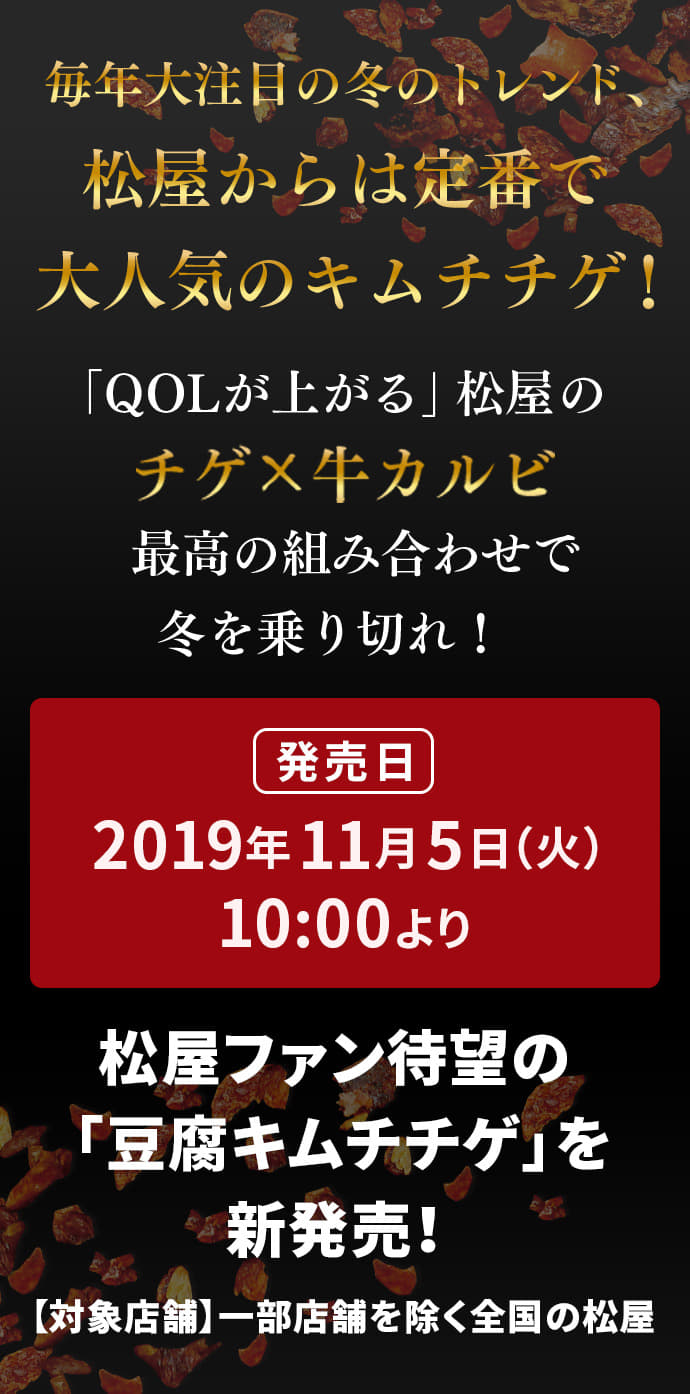 毎年大注目の冬のトレンド、松屋からは定番で大人気のキムチチゲ!「QOLが上がる」松屋の最高の組み合わせで冬を乗り切れ！ 発売日 2019年11月5日（火）10 :00より松屋ファン待望の 「豆腐キムチチゲ」を新発売！ 【対象店舗】一部店舗を除く全国の松屋