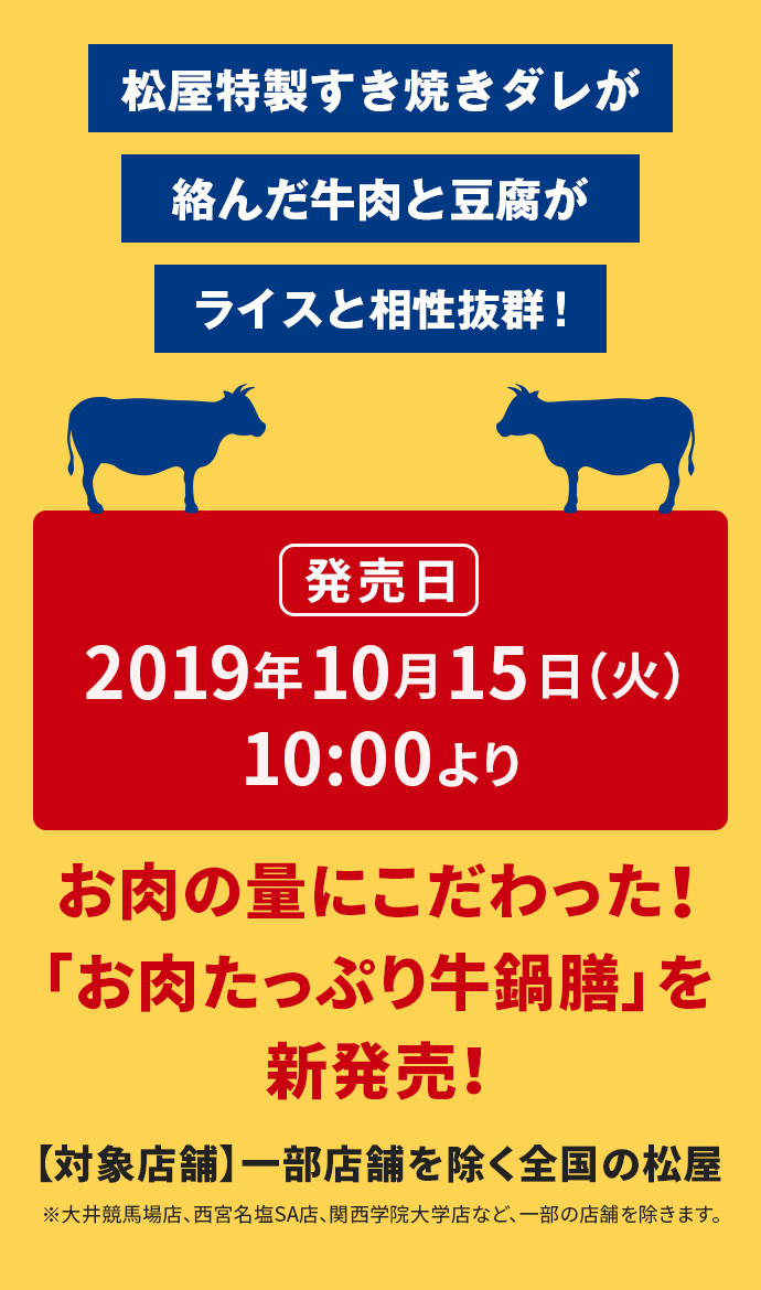 松屋特製すき焼きダレが絡んだ牛肉と豆腐がライスと相性抜群！ 発売日 2019年10月15日（火）10:00より お肉の量にこだわった！「お肉たっぷり牛鍋膳」を新発売！ 【対象店舗】一部店舗を除く全国の松屋 ※大井競馬場店、西宮名塩SA店、関西学院大学店など、一部の店舗を除きます。
