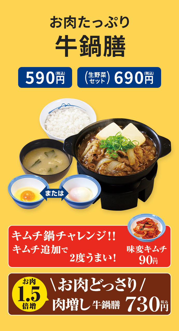 お肉たっぷり牛鍋膳 590円(税込) 生野菜セット 690円(税込) お肉どっさり 肉増し牛鍋膳 730円(税込) キムチ鍋チャレンジ キムチ追加で2度うまい！ 味変キムチ 90円(税込)