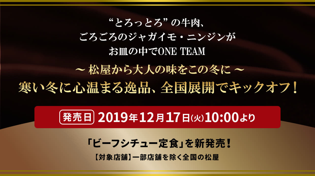 “とろっとろ”の牛肉、ごろごろのジャガイモ・ニンジンがお皿の中でONE TEAM 〜松屋から大人の味をこの冬に〜 寒い冬に心温まる逸品、全国展開でキックオフ！ 発売日 2019年12月１7日（火）10 :00より「ビーフシチュー定食」を新発売！ 【対象店舗】一部店舗を除く全国の松屋