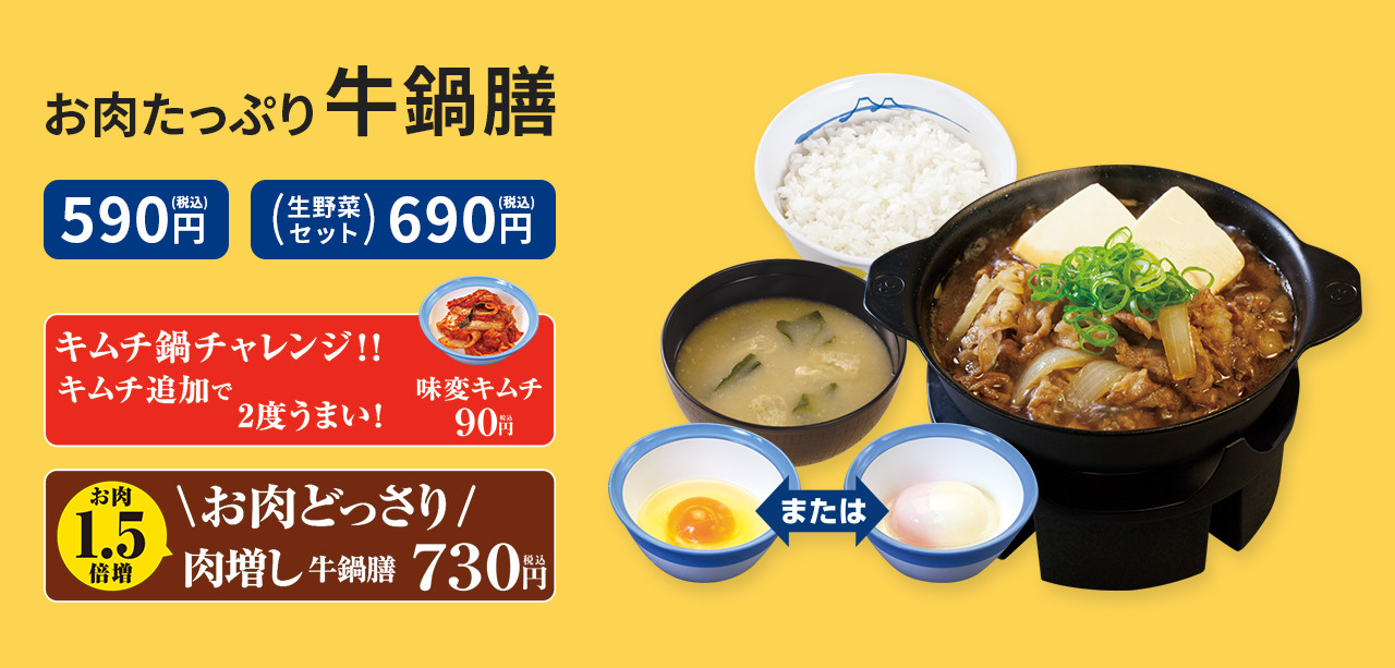 お肉たっぷり牛鍋膳 590円(税込) 生野菜セット 690円(税込) お肉どっさり 肉増し牛鍋膳 730円(税込) キムチ鍋チャレンジ キムチ追加で2度うまい！ 味変キムチ 90円(税込)