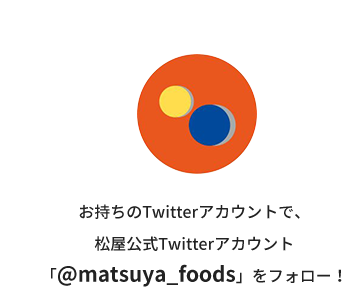 Step.1 お持ちのTwitterアカウントで、松屋公式Twitterアカウント「@matsuya_foods」をフォロー！