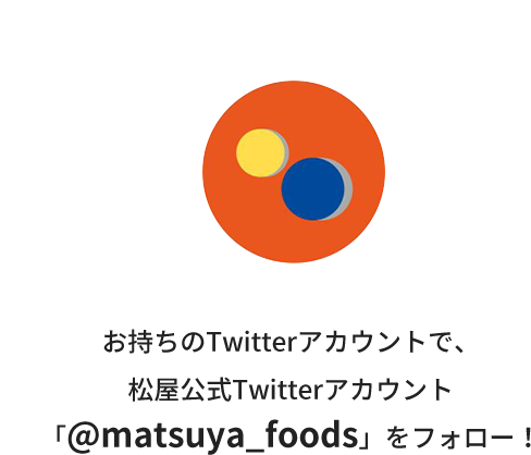 Step.1 お持ちのTwitterアカウントで、松屋公式Twitterアカウント「@matsuya_foods」をフォロー！