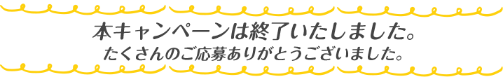 キャンペーンは終了いたしました。たくさんのご応募ありがとうございました。