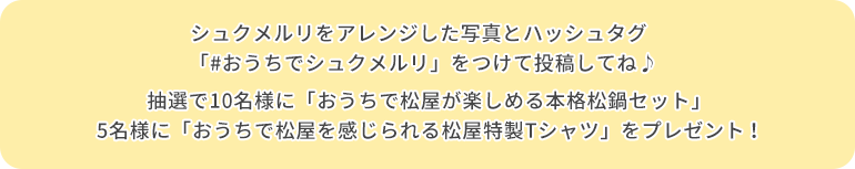 シュクメルリをした写真とハッシュタグ「#おうちでシュクメルリ」をつけて投稿してね♪ 抽選で10名様に「おうちで松屋が楽しめる本格松鍋セット」5名様に「おうちで松屋を感じられる松屋特製Tシャツ」をプレゼント！