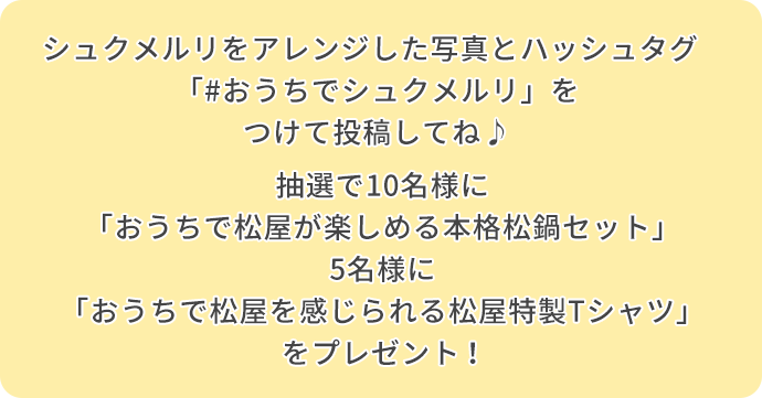 シュクメルリをした写真とハッシュタグ「#おうちでシュクメルリ」をつけて投稿してね♪ 抽選で10名様に「おうちで松屋が楽しめる本格松鍋セット」5名様に「おうちで松屋を感じられる松屋特製Tシャツ」をプレゼント！