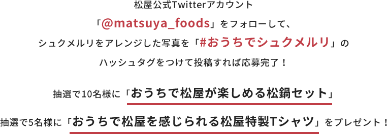 松屋公式Twitterアカウント「@matsuya_foods」をフォローして、シュクメルリをした写真を「#おうちでシュクメルリ」のハッシュタグをつけて投稿すれば応募完了！ 抽選で10名様に「おうちで松屋が楽しめる松鍋セット」 5名様に「おうちで松屋を感じられる松屋特製Tシャツ」をプレゼント！