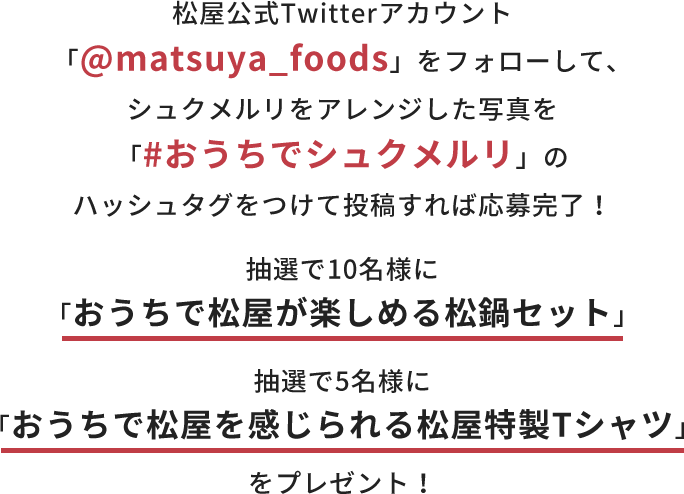 松屋公式Twitterアカウント「@matsuya_foods」をフォローして、シュクメルリをアレンジした写真を「#おうちでシュクメルリ」のハッシュタグをつけて投稿すれば応募完了！ 抽選で10名様に「おうちで松屋が楽しめる松鍋セット」 5名様に「おうちで松屋を感じられる松屋特製Tシャツ」をプレゼント！