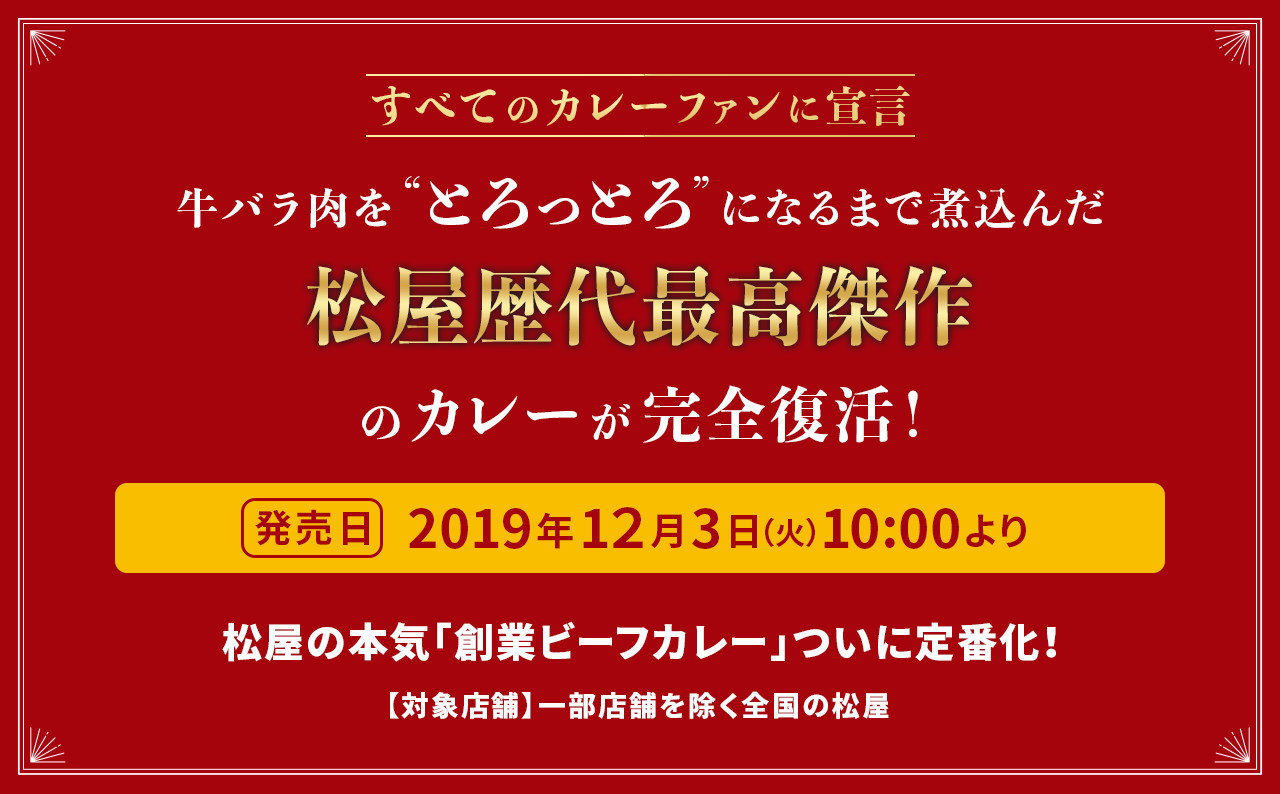 すべてのカレーファンに宣言 牛バラ肉を“とろっとろ”になるまで煮込んだ松屋歴代最高傑作のカレーが完全復活！ 発売日 2019年12月3日（火）10:00より 松屋の本気「創業ビーフカレー」ついに定番化！ 【対象店舗】一部店舗を除く全国の松屋