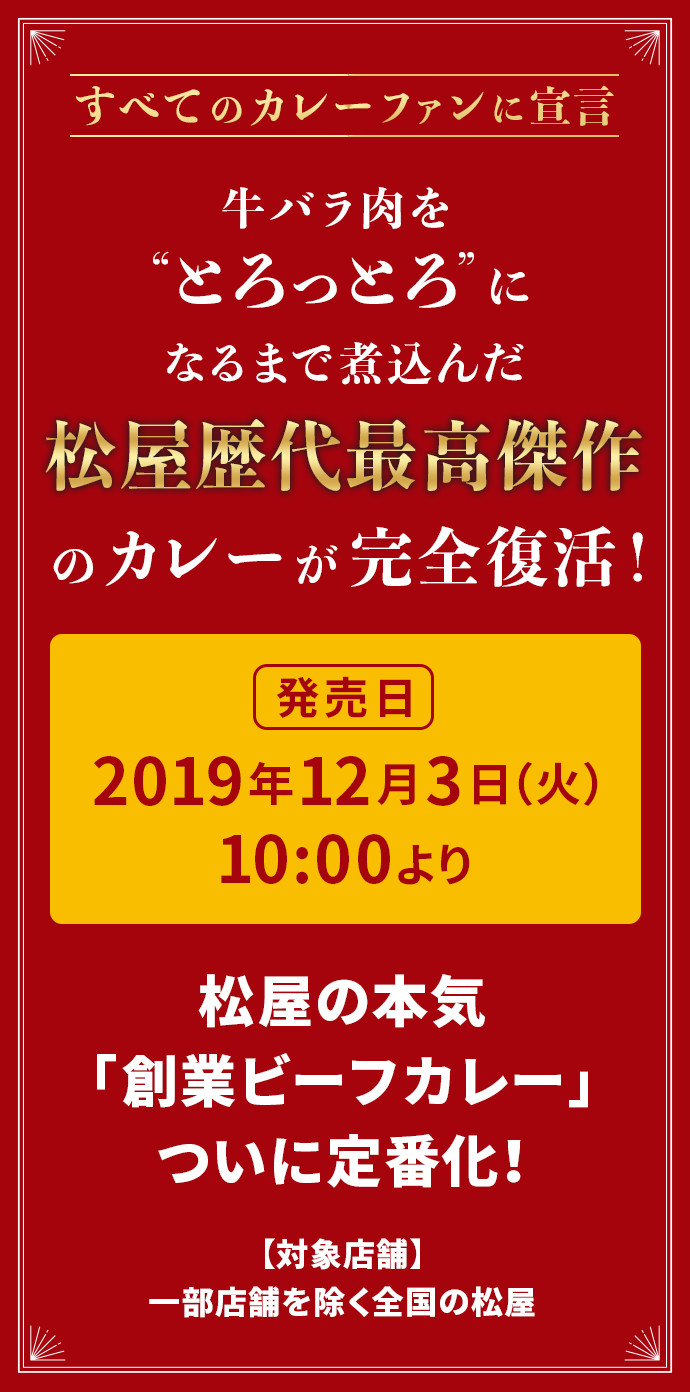 すべてのカレーファンに宣言 牛バラ肉を“とろっとろ”になるまで煮込んだ松屋歴代最高傑作のカレーが完全復活！ 発売日 2019年12月3日（火）10:00より 松屋の本気「創業ビーフカレー」ついに定番化！ 【対象店舗】一部店舗を除く全国の松屋