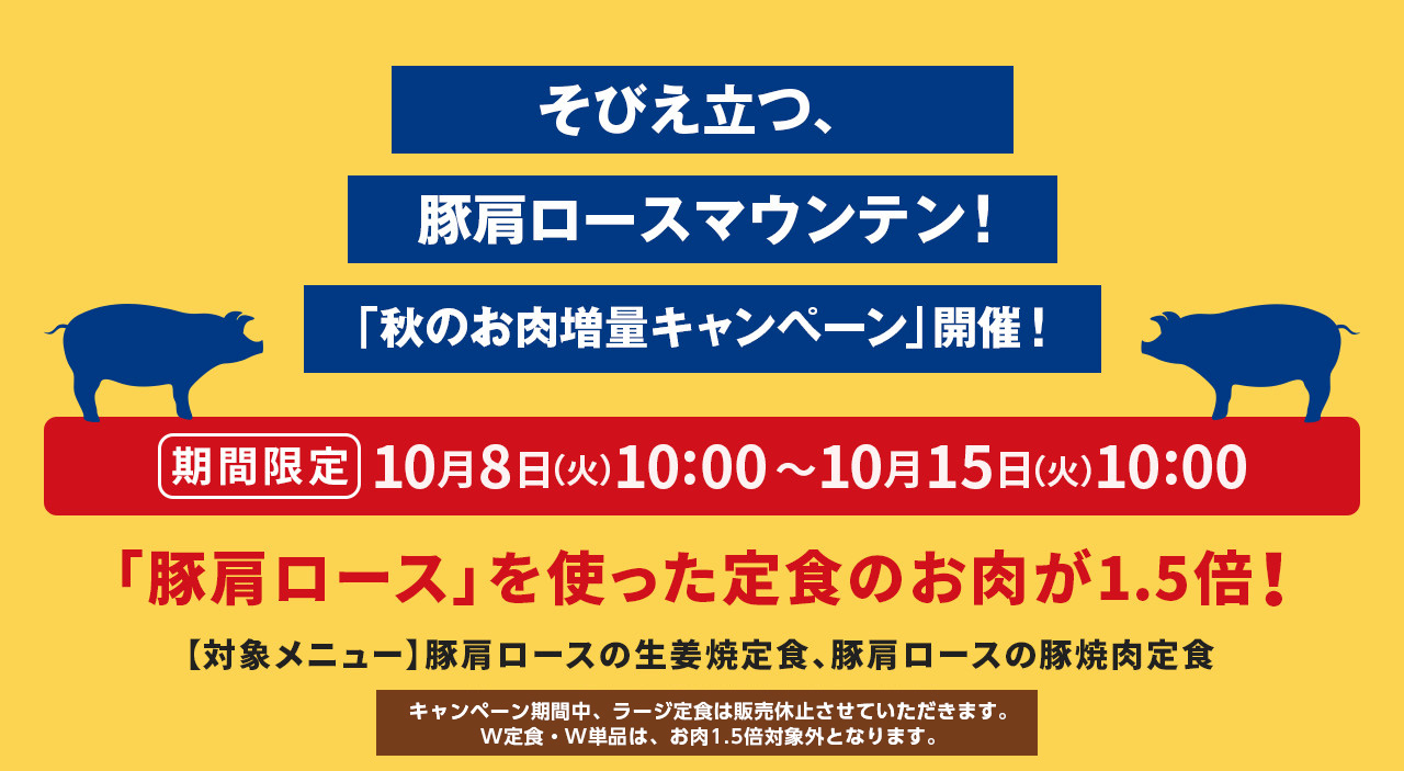 そびえ立つ、豚肩ロースマウンテン！ 「秋のお肉増量キャンペーン」開催！ 期間限定で、10月8日（火）10:00〜10月15日（火）10:00の間、「豚肩ロース」を使った定食のお肉が1.5倍！ 【対象メニュー】豚肩ロースの生姜焼定食、豚肩ロースの豚焼肉定食 ※キャンペーン期間中、ラージ定食は販売休止させていただきます。