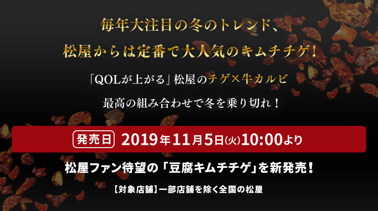 毎年大注目の冬のトレンド、松屋からは定番で大人気のキムチチゲ!「QOLが上がる」松屋の最高の組み合わせで冬を乗り切れ！ 発売日 2019年11月5日（火）10 :00より松屋ファン待望の 「豆腐キムチチゲ」を新発売！ 【対象店舗】一部店舗を除く全国の松屋