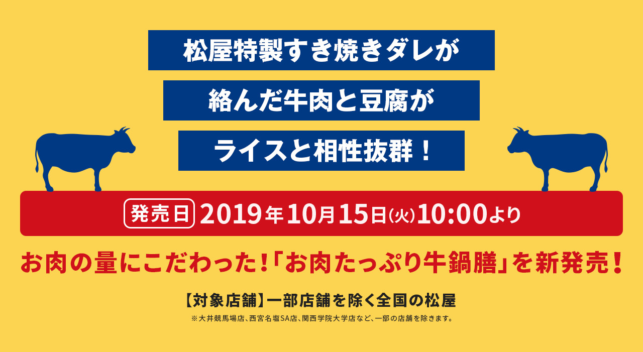 松屋特製すき焼きダレが絡んだ牛肉と豆腐がライスと相性抜群！ 発売日 2019年10月15日（火）10:00より お肉の量にこだわった！「お肉たっぷり牛鍋膳」を新発売！ 【対象店舗】一部店舗を除く全国の松屋 ※大井競馬場店、西宮名塩SA店、関西学院大学店など、一部の店舗を除きます。