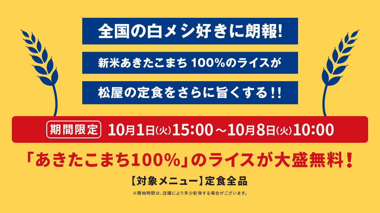 全国の白メシ好きに朗報! 新米あきたこまち 100%のライスが松屋の定食をさらに旨くする!! 期間限定 10月1日(火)15:00〜10月8日(火)10:00 「あきたこまち100%」のライスが大盛無料! 【対象メニュー】定食全品 ※開始時間は、店舗により多少前後する場合がございます。