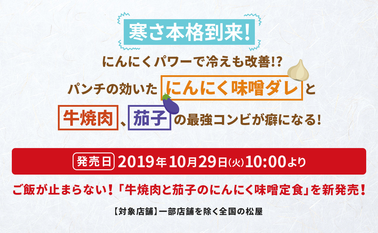 寒さ本格到来! にんにくパワーで冷えも改善!? パンチの効いたにんにく味噌ダレと牛焼肉、茄子の最強コンビが癖になる! 発売日 2019年10月29日(火)10:00より ご飯が止まらない! 「牛焼肉と茄子のにんにく味噌定食」を新発売! 【対象店舗】一部店舗を除く全国の松屋