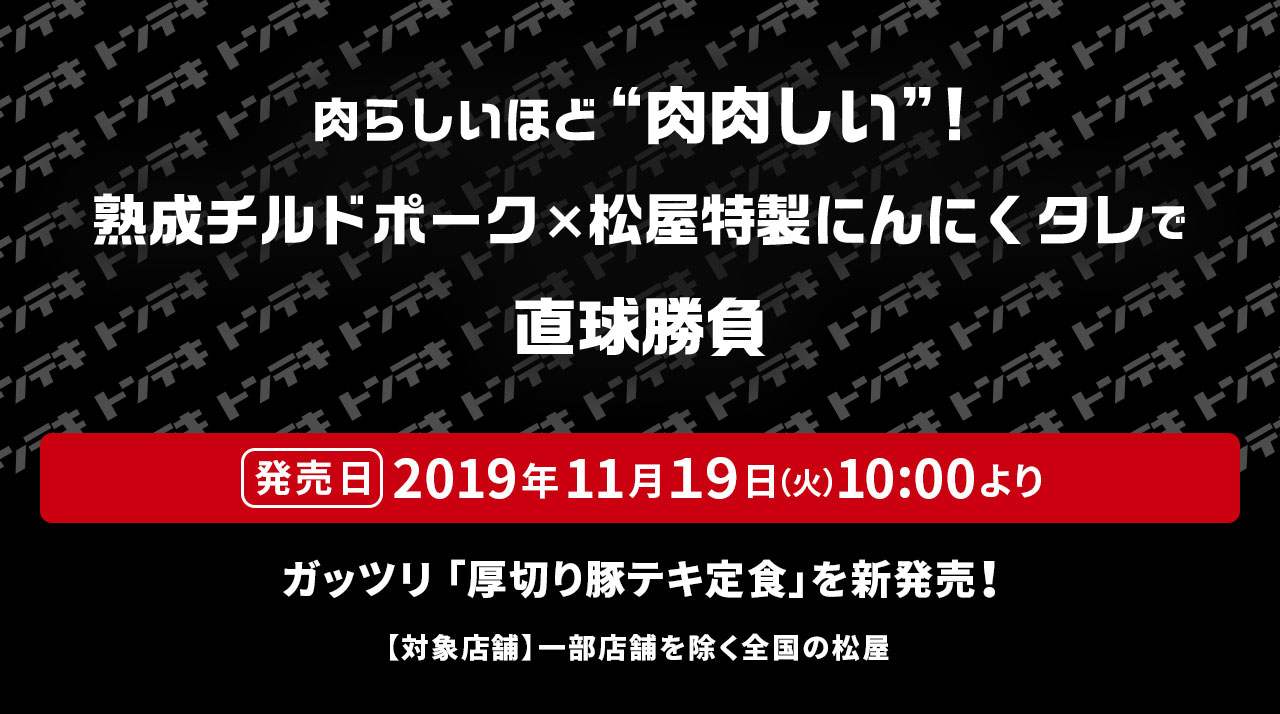 肉らしいほど“肉肉しい”！熟成チルドポーク×松屋特製にんにくタレで直球勝負 発売日 2019年11月19日（火）10:00より ガッツリ 「厚切り豚テキ定食」を新発売！ 【対象店舗】一部店舗を除く全国の松屋