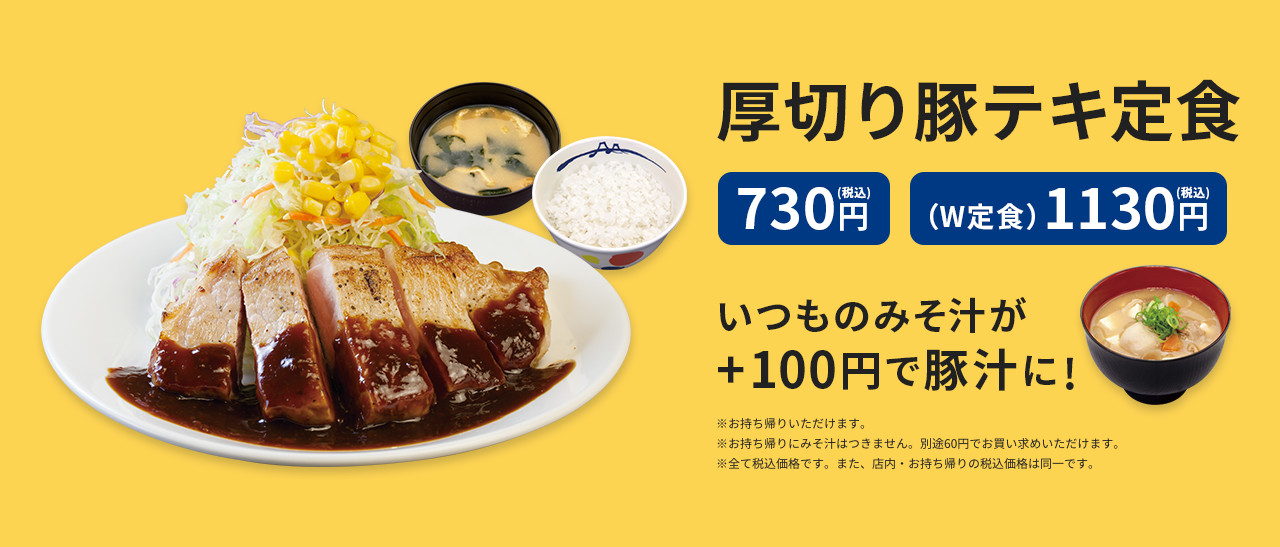 厚切り豚テキ定食 730円（税込） 厚切り豚テキW定食 1,130円（税込）  いつものみそ汁が+100円で豚汁に!