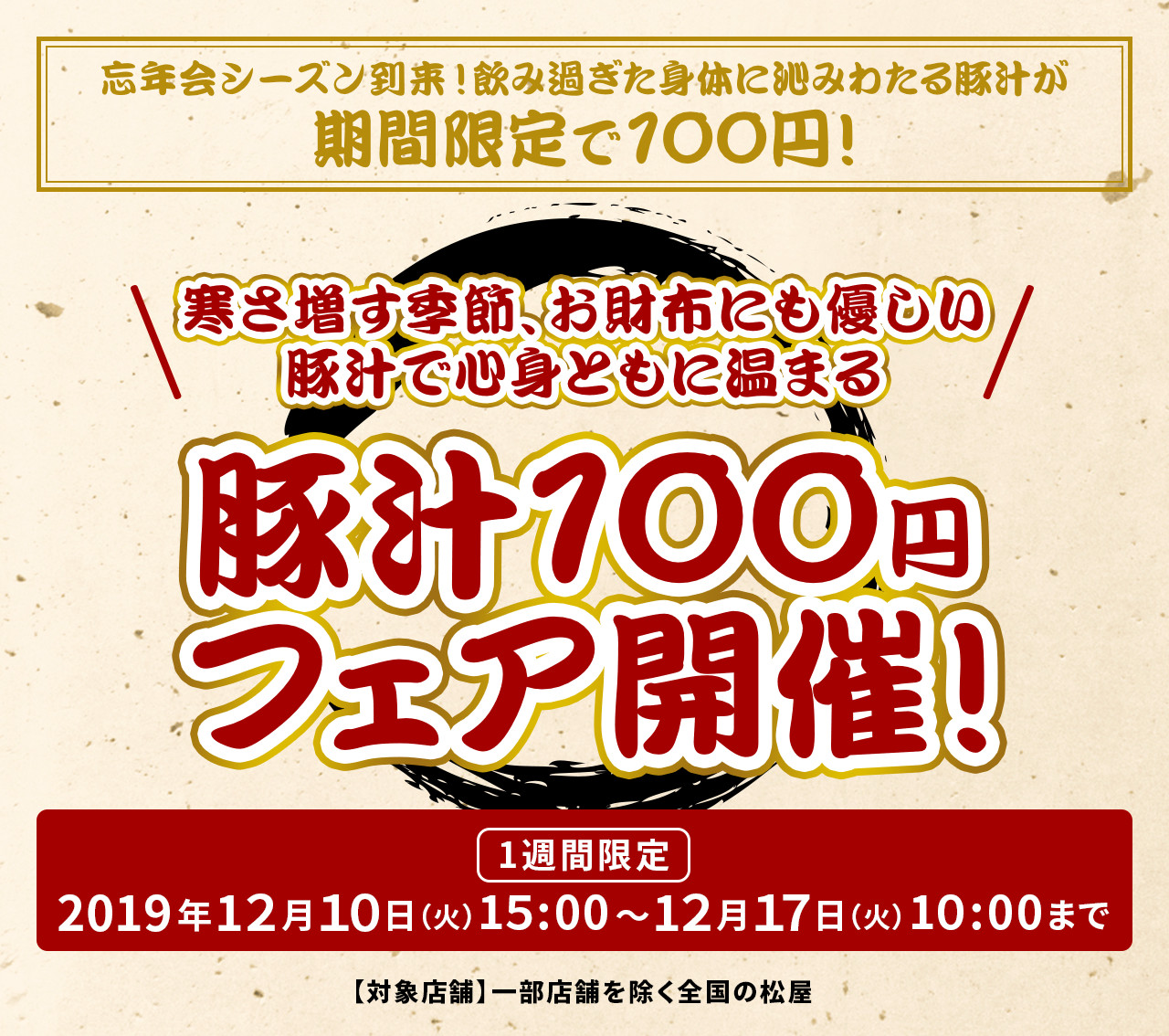 寒さ増す季節、お財布にも優しい豚汁で心身ともに温まる 豚汁100円フェア開催！ 1週間限定 2019年12月10日（火）午後3時〜12月17日（火）午前10時まで 【対象店舗】一部店舗を除く全国の松屋