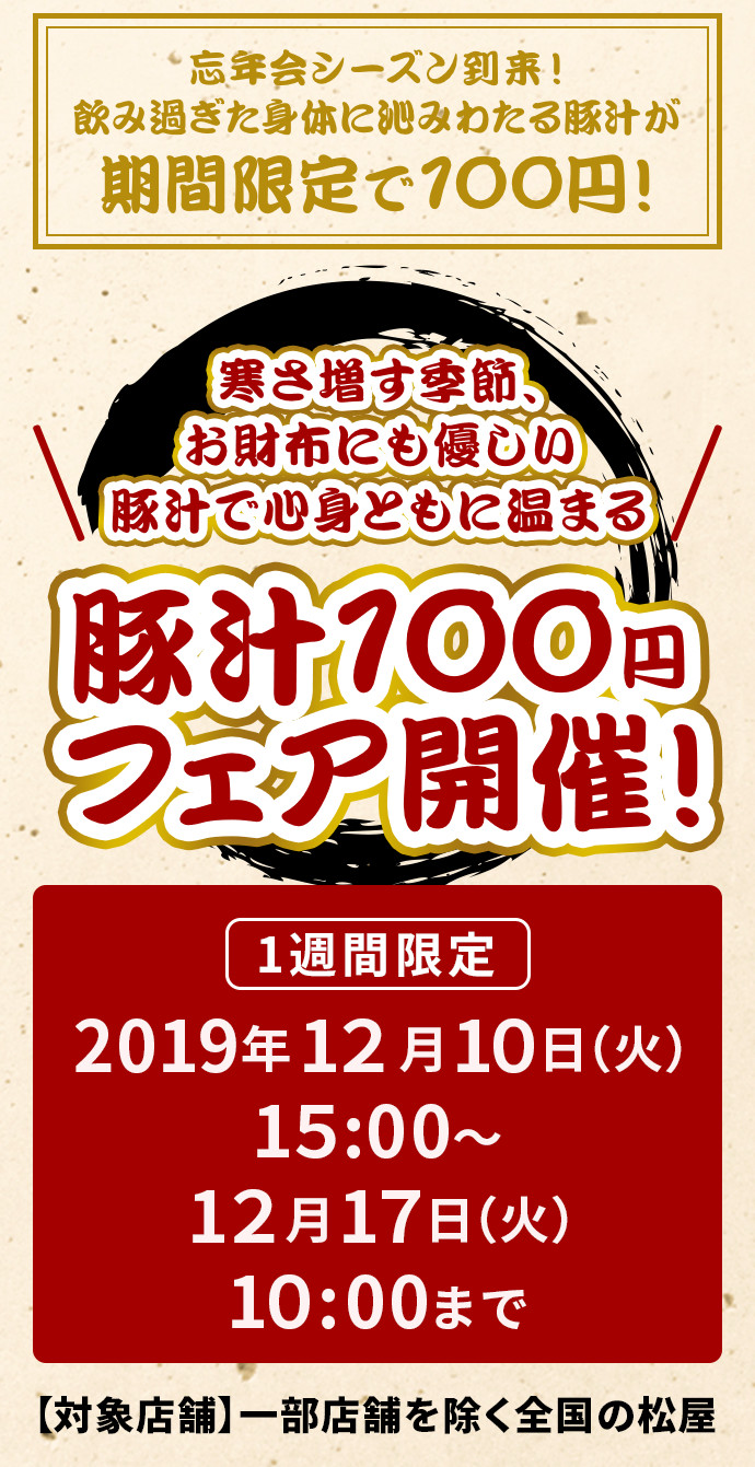 寒さ増す季節、お財布にも優しい豚汁で心身ともに温まる 豚汁100円フェア開催！ 1週間限定 2019年12月10日（火）午後3時〜12月17日（火）午前10時まで 【対象店舗】一部店舗を除く全国の松屋